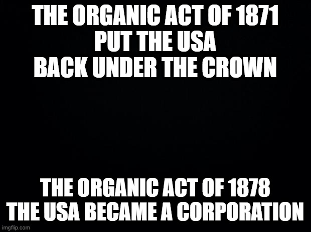 Black background | THE ORGANIC ACT OF 1871
PUT THE USA BACK UNDER THE CROWN; THE ORGANIC ACT OF 1878
THE USA BECAME A CORPORATION | image tagged in black background | made w/ Imgflip meme maker