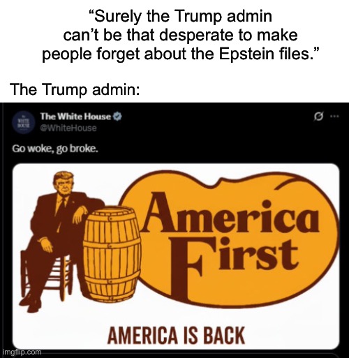 I’d call this whole cracker barrel thing a psy-op, but conservatives have thrown tantrums over stupider shit than even this. | “Surely the Trump admin can’t be that desperate to make people forget about the Epstein files.”; The Trump admin: | image tagged in donald trump,jeffrey epstein,cracker barrel,psy op | made w/ Imgflip meme maker