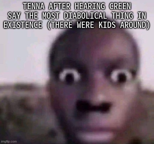 Creen is cursed. | TENNA AFTER HEARING CREEN SAY THE MOST DIABOLICAL THING IN EXISTENCE (THERE WERE KIDS AROUND) | made w/ Imgflip meme maker