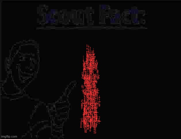 Scout Fact | ţ̵͙͓͍̼̪͇̤͔͙̲̉́̓̾͌̒̎̑̐̀h̸͇̪͓͌̂̋͋̈́̎̋̏͑͠è̴̫͔̼̥̫͍̏̎̽̈́̈́́̉͜ŗ̷̨̧̪̤̣̗̫̪̳͆̈́͂ẹ̸̹̦̜̙͓͎̘̀̈́̈͒̒̾ͅͅ ̵̡̱̩̟̤͎̞̻͋͒̈͆͋̊́̐ḯ̵̛̜̟͒̓͊͆͝͠s̴̢̺͕̚ ̴̱̲̼̬͑ǹ̸̛͇̙̤̥ö̵̧̥̹͈̫̠̱̦͑̇́͌̾̒̐͝͠ͅ ̶̨̛̭̟̺̻͕͈̞̐̄̏̈́̾̍͑̾̕ȇ̵͉̹̞̜̬̼̤͉͜ͅs̸͔͕̿̒̋̚̚͠͝c̵͙͕̯͎̳̣̟̮̅à̷̢̘̮̎͂͑͐̊̐̆̍̚p̵̨̤̪̬͈̮͙̥̫͖̀͑̿́̽͛ͅǐ̸̛̘͕͈͇̥̖̩̮̃̐̔̆͋͜͝ņ̵͕̣̪̱̓̒̇̾͊̚̕ģ̸̻̺̼̗̩̬̅̀̐ͅ ̴͇̞̗̉̉̀t̷̡̛̠̫̜͔̙̐̏͌̑͘̕h̷̳̪̜͚̰̣̜̺̘̜͑ĕ̸̘̭̜̮̞̮̜̙̟̝̲̄̅̚ ̶̢̭̬̆͛͛v̵̧̠̣̩̝̖͌͑̿͌̽̐̒́͠o̷̧͉͙̥̻͙̅́͒͛̈́̋̄i̷̮̟͛̆̌d̸̟̭́̆̐̌̕͝.̷̙̩͖̦̳̈̾̊̂́ ̷̛̛̗͈̯̜͚̰͉̲͇̾͛͆̅͐̂̀ͅi̴̢̢̙̣̦̬̜̬̼̭͊̓̑̋̈́̿͐͊́̑t̴̛̫̬̦̒͗͊̒̐̈́̽́̀̆ ̷̨̛̭̓͒̈̉̂͝͠ṁ̸̛̰̲͎͋̆͒̑͂̇̌͘͜â̶̡̹̘̄̌͒͐̽͘͘͝k̶̳͚͔̰͖͇̮̦̹̯̺̈́ẹ̴̱̣̘͗̓͗̔̅̈̉̇̚͜s̸̫̰͓̖̮̙͕̠̈́̽̈̾͂̆̈́̀̈ ̵̛͓̻̖̩͙͍͖͕͊̀́̌̐̉̇̕ͅÿ̸̘͂o̵̦͔̮̣͇͚͆͒u̸̢̢̠̲̜̭͆͛̀̉́̂͆̾͘̕ͅ ̵̡̛͔̠̥̖̝̾̅͌͊̈̓͜͝͝͝ì̸̞̳͎̩̦͈̑̏̐̓͗̾t̸̼̦̦̦͍́͌̈̔͆̓̕̕͝s̴̫̭̦̩̥̯̜͍̙̈̆̑̄̕͠ͅ ̸̨̲͙̝͙̪̫̇̂͋͆̓ơ̷͙͍̘͔̔͌͑̔̆́͐w̶̩̹͐͋n̵̘̱̟͖̰̰͔̗̠͕͋͂͗̄̾̀̄͒.̶̪̟̃ ̶̢͈͛̈́̈́c̸̛̛̱̙͐̀̀̌̈́͐̾͝l̷̯͎̗̖̬̤̓͗̌͊͛̔̌̾̕͠a̶̧̩̫̗̟͍̬̝̲͊̾̂̎͗̏̋̕̚ị̴̰̤̱̗͖͙̞̐̅̉̎̈̅̎͘m̴̨̨̨͉͔̌̈́s̵͍̟͈͚͍͇͋̑͌̄͋̀̀̒͋̕ͅ ̶͙̉̐̈̅͒y̷͍͖̮͑̂̔̂ô̴̢̨̫̪̫͓̺͘͠ũ̶̼̝͈̤̬̼̺̫͖̭͐.̵̡̿̐͂̽ ̷͈͕̰̀ơ̷̪̩̬͈̱̱̊͌͂͆̎̓͜͝ͅw̷̢͓̻̳̼̟̣̳͑̐͊̓́̐̿̌̓̕n̷̢̺͇͇̙̳͍̮̗͐̂̀̈́̀͑͜s̶͍̤̠̘͉̞̟͕̫̮̃ͅ ̷͕͙́̏̆͘͠͝͝y̵̨̠̣̱͍͙̯͍̱̿̀o̸̺͖͉͍̅̇u̸̬͙̲̫̠͂̐̃̓̿̑̆͌̾͂̚ ̴̮͙̺͛̿̈͗̇̍̀́͆f̸̨̰̫͎͕̤̜̩̩̊̈ų̵̛͚̩̘̥͂̒̆̂̍̌͘l̷̢̳̥̰̬̙͓̪͉͈͕͋̇̓l̷̜̝̱͛̄̒ẙ̴̡̳͉̥̳̓̏̀̔̈͋͘͠ ̷̺̄̑̎̀̀̀͆ä̸̞͉̰̦̥̞́̈́̂͆̅̅͊̕ņ̵̛̤̤̹̗̠̣̥̾̊̐̽͊̌̚͘d̴̯̤̭̠͓̭̙͔́͛́͛͜ ̴̧̢̗̳̖̬̮̹̬̆̉̈́c̶̣͚̦͕̬̓͗̐ơ̸̥̠͔͉̟̺̩̰̥̘͑̃̑̈́̈̉͘͜͝m̶̹̜̈́̅̊͊p̴̢͈̯̬͙̹͐l̶̥̔̔̋͊́̀͛́̆̉̚ę̴̝̳̩̱̗̳̃͒̈́t̸͙̩͕̎͑̅̚̕͝e̶̱̖͓̫̥̟̝͑͋͑͊̔̒l̶̼͕̯͑̒y̴̛̹̝̣̗͗̾͛̋̎͘͝.̵̛͇̺̰̓̂̓̐̒̃͊̔̓ ̴̧̢̺̭̣̹̩̪̭̇̐̒̈̀͜t̴̟͉̱͎̰̣̫̏̒̉̾͋̎͘̚͜͝͠h̴̡̭̳͚̬̺͈̳̲̰̃̂̒͆̽ė̵̫ ̷̢͎̭͖̣̌͛̌̓̕v̵͕͖̥̒̅̽̊͛̈́̽̅̚̚͝ò̵̘͠͝i̸̠͙̓d̶̫̖̰͎͉̺͈͉̺̊̓̿ͅ ̴̥͇̘̖̾̉͜b̶͈̳̝͗̈́̿̔͛͒̚͝e̶̢̧̙̝͕͎̼̩̩̖̽c̶͍̳͎̰͚͐̈̑̐̒̈́́̚͝ò̷̡̨̨̝̟̦̙̠͇͋m̷̢̡̼̙̟̆͑̉́̐̽̑̃̈́̕e̶̥̮̪̱̳̠͋̔́̂̑̂̚̚͜s̶͈̮͖̹̠͈̙̭̯̜͈̔̒ ̷̯͍̯̟̹̲̮̘̗̇͂̇̐y̷̧̧͉̼̮͉̟̥̙̔̈́̄͛͌̈́̈́̚͜͝ͅơ̷̡̍͛͌̂̾́u̶̥̾̄͜,̴̫̩͚̥̹̘̣͈̖̜̏͋̑̎̿͜ ̷̩̼̲̭̘̑͆ã̷̟̞̱̗͍̯̻̺͖̝ǹ̷̤̘̮̩̙̹̟̣̃͑͗́̅d̷̨̟̪̳̟̖̎͐͊͂̓͒͑̊̉͆ ̷̥̼͓̭͖̜͇̀͘ȳ̷̦̣̣̈̚o̴̡͖͓͎̱̣̹̼̣͌͐̽̄̂̏͐ư̸̪̳͌̀̓͝ͅ ̸̛͍͚̲̟͚͇̞͔̮͇̓̃̓̈͌̿̊̚b̸̢͐̉͐̇͐͑̐̍̔̑̆ḛ̸̙̺̩͎̻̮̫̽ͅc̵̮̩̟͒͂̎̉̽̓̕ǫ̷̨̝̙̲̩̼͕̬͕͖͐̏́̿͝m̸̨̭̖̤̼̗̏̐̿̈́̒͗e̶̩̙̒̃͗̚ ̸̤̫̙̀̌̍̽̆̕͝͠ͅẗ̷̡͉͕̞̙̺̭͚͉̄̈́͌͒̈͗̈́͝ḧ̶̺͓̹̖̭̬͙̻́͆̆͛̄̆͘e̶̯̜̠̦͘ͅ ̸̧̫̬͖̠̦̲̣̰̎̍̉̃͊͑̌̊͘͝ͅv̶̰͂͗͆̊͗̃́ò̷̗̈́̍ǐ̶͇̝̗̻͓̣̙̰̩̬͌̇̾̚d̸̡̮̻̝̟̮̝͉̤̺̮̃̓̋̊̒̒̚͘ | image tagged in scout fact | made w/ Imgflip meme maker