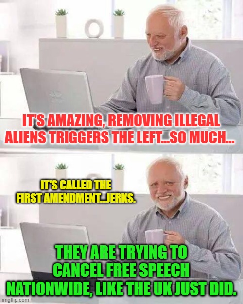 Hide the Pain Harold Meme | IT'S AMAZING, REMOVING ILLEGAL ALIENS TRIGGERS THE LEFT...SO MUCH... IT'S CALLED THE FIRST AMENDMENT...JERKS. THEY ARE TRYING TO CANCEL FREE SPEECH NATIONWIDE, LIKE THE UK JUST DID. | image tagged in memes,hide the pain harold | made w/ Imgflip meme maker