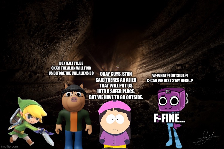 They’re ready. | BOXTEN, IT’LL BE OKAY! THE ALIEN WILL FIND US BEFORE THE EVIL ALIENS DO; W-WHAT?! OUTSIDE?! C-CAN WE JUST STAY HERE…? OKAY GUYS, STAN SAID THERES AN ALIEN THAT WILL PUT US INTO A SAFER PLACE, BUT WE HAVE TO GO OUTSIDE. F-FINE… | image tagged in cavern | made w/ Imgflip meme maker