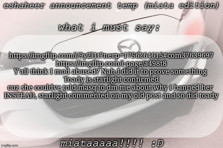 Links in comments | https://imgflip.com/i/9y2l1t?nerp=1756264615#com37639697
https://imgflip.com/i-page/a498t8
Y'all think I mod abused? Nah I did it to prove something 
Toady is starlight confirmed cuz she couldve told masq to dm me about why i banned her 
INSTEAD, starlight commented on my old post and so did toady | image tagged in eshaheer announcement temp miataaa d | made w/ Imgflip meme maker
