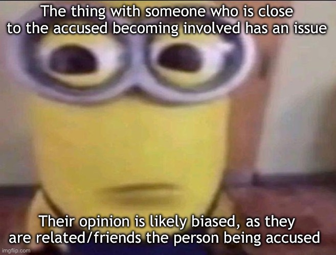Minion Stare | The thing with someone who is close to the accused becoming involved has an issue; Their opinion is likely biased, as they are related/friends the person being accused | image tagged in minion stare,msmg | made w/ Imgflip meme maker