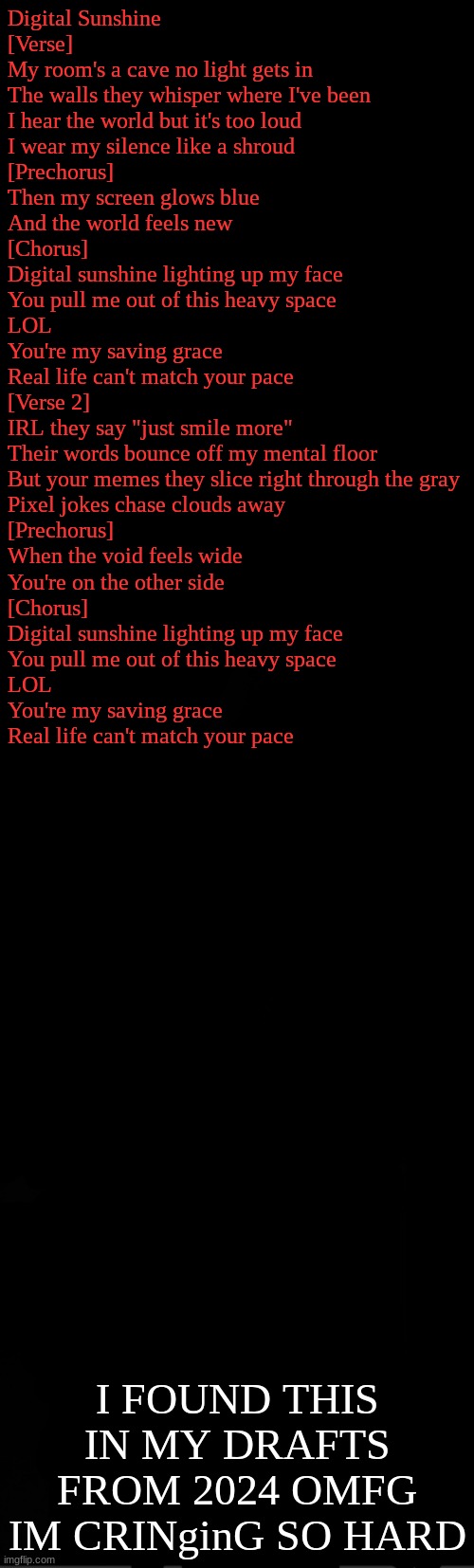 black | Digital Sunshine

[Verse]
My room's a cave no light gets in
The walls they whisper where I've been
I hear the world but it's too loud
I wear my silence like a shroud

[Prechorus]
Then my screen glows blue
And the world feels new

[Chorus]
Digital sunshine lighting up my face
You pull me out of this heavy space
LOL
You're my saving grace
Real life can't match your pace

[Verse 2]
IRL they say "just smile more"
Their words bounce off my mental floor
But your memes they slice right through the gray
Pixel jokes chase clouds away

[Prechorus]
When the void feels wide
You're on the other side

[Chorus]
Digital sunshine lighting up my face
You pull me out of this heavy space
LOL
You're my saving grace
Real life can't match your pace; I FOUND THIS IN MY DRAFTS FROM 2024 OMFG IM CRINginG SO HARD | image tagged in black | made w/ Imgflip meme maker