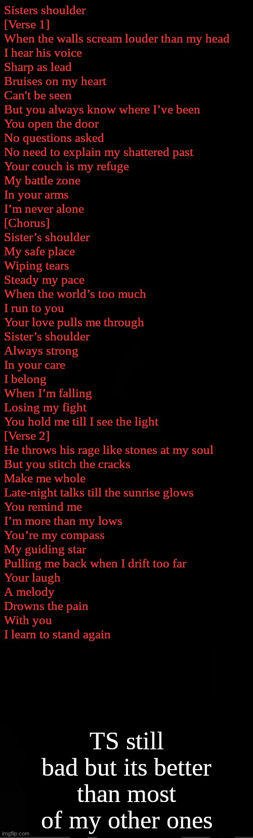 black | Sisters shoulder

[Verse 1]
When the walls scream louder than my head
I hear his voice
Sharp as lead
Bruises on my heart
Can't be seen
But you always know where I’ve been

You open the door
No questions asked
No need to explain my shattered past
Your couch is my refuge
My battle zone
In your arms
I’m never alone

[Chorus]
Sister’s shoulder
My safe place
Wiping tears
Steady my pace
When the world’s too much
I run to you
Your love pulls me through

Sister’s shoulder
Always strong
In your care
I belong
When I’m falling
Losing my fight
You hold me till I see the light

[Verse 2]
He throws his rage like stones at my soul
But you stitch the cracks
Make me whole
Late-night talks till the sunrise glows
You remind me
I’m more than my lows

You’re my compass
My guiding star
Pulling me back when I drift too far
Your laugh
A melody
Drowns the pain
With you
I learn to stand again; TS still bad but its better than most of my other ones | image tagged in black | made w/ Imgflip meme maker