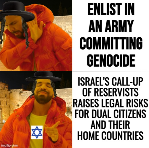 Israel’s call-up of reservists raises legal risks for dual citizens | Enlist in
an army
committing
genocide; ISRAEL’S CALL-UP
OF RESERVISTS
RAISES LEGAL RISKS
FOR DUAL CITIZENS
AND THEIR
HOME COUNTRIES | image tagged in hassidic jew drake,palestine,genocide,army,world war 3,abrahamic religions | made w/ Imgflip meme maker