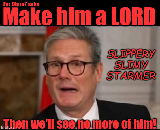 Slippery Slimy Starmer | For Christ’ sake; #Immigration #Starmerout #Labour #KeirStarmer #labourisdead #nevervotelabour #Antisemitism #Savile #Paedo #Worboys #GroomingGangs #Paedophile #IllegalImmigration #Immigrants #Invasion #StarmerResign #strikes Immigration Starmerout Labour KeirStarmer labourisdead
Illegal Immigration Immigrants Invasion StarmerResign Island of strangers Slit Throat Ricky Jones Lucy Connolly Two-Tier Justice Ricky Jones; Make him a LORD; SLIPPERY
SLIMY
STARMER; Then we'll see no more of him! | image tagged in illegal immigration immigrants invasion,starmerresign island of strangers,lucy connolly two-tier justice,starmerout labour | made w/ Imgflip meme maker
