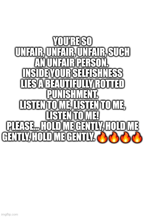 Btw this is a song refrence and it's relatable imo | YOU’RE SO UNFAIR, UNFAIR, UNFAIR, SUCH AN UNFAIR PERSON. 
INSIDE YOUR SELFISHNESS LIES A BEAUTIFULLY ROTTED PUNISHMENT.
LISTEN TO ME, LISTEN TO ME, LISTEN TO ME!
PLEASE… HOLD ME GENTLY, HOLD ME GENTLY, HOLD ME GENTLY. 🔥🔥🔥🔥 | made w/ Imgflip meme maker
