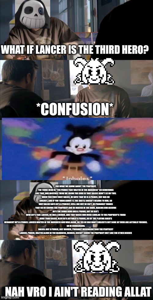 Darth Sans theory vs Azriel | WHAT IF LANCER IS THE THIRD HERO? *CONFUSION*; FOR WHAT WE KNOW ABOUT THE PROPHECY, THE THIRD HERO IS "THE PRINCE THAT WAITED IN THE DARKNESS" OR SOMETHING LIKE THAT, AND ANOTHER THING WE KNOW FOR SURE IS THAT RALSEI DIDN'T LIE ON THIS.
WHEN YOU FIRST MEET RALSEI, HE SAYS THAT HE IS A PRINCE, BUT HAS NO SUBJECT, AND IF YOU THINK ABOUT IT, THE CASTLE DOESN'T BELONG TO HIM, SO WHY RALSEI SAYS HE'S A PRINCE?, WELL IDK BUT HE ISN'T, HE PROBABLY THINKS THAT BC HE KNOWS THE PROPHECY AND HE WAITED IN THE DARK, MAKING HIM ASSUME HE'S THE THIRD HERO AND A PRINCE, BUT HE ISN'T.
NOW LET'S TAKE LANCER, HE HAS A HOODIE, AND THAT NAKES HIM MORE SIMILAR TO THE PROPHECY'S THIRD HERO THAN RALSEI, ALSO HE'S ACTUALLY A PRINCE, BC BY THE PLAYING CARD'S HERARCHY HE'S A PRINCE. LANCER WAITED IN THE DARKNESS AND WAS ALONE, BC YES HE HAS MANY SUBJECTS BUT NONE OF THEM ARE ACTUALLY FRIENDS.
SO IN CONCLUSION:
RALSEI: NOT A PRINCE, NOT HOODED, PROBABLY MISUNDERSTOOD THE PROPHECY
LANCER: PRINCE, WAITED ALONE IN THE DARKNESS, HOODED, DOESN'T KNOW THE PROPHECY JUST LIKE THE OTHER HEROES; NAH VRO I AIN'T READING ALLAT | image tagged in darth sans theory vs azriel | made w/ Imgflip meme maker