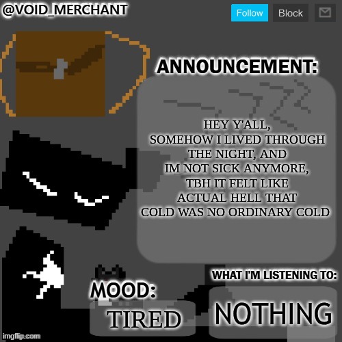 yay I'm alive | HEY Y'ALL, SOMEHOW I LIVED THROUGH THE NIGHT, AND IM NOT SICK ANYMORE, TBH IT FELT LIKE ACTUAL HELL THAT COLD WAS NO ORDINARY COLD; NOTHING; TIRED | image tagged in void_merchant's announcement temp | made w/ Imgflip meme maker