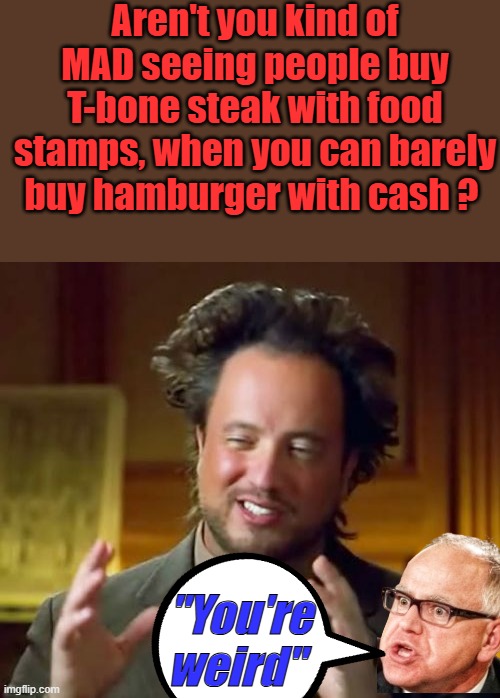 Up is down, we are there. | Aren't you kind of MAD seeing people buy T-bone steak with food stamps, when you can barely buy hamburger with cash ? "You're weird" | image tagged in memes,ancient aliens | made w/ Imgflip meme maker