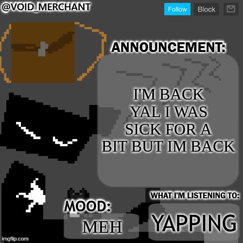 yeah uh tbh this place is much more nice here and calm but the other one is more active and others so I'ma  try and balence this | I'M BACK YAL I WAS SICK FOR A BIT BUT IM BACK; YAPPING; MEH | image tagged in void_merchant's announcement temp | made w/ Imgflip meme maker