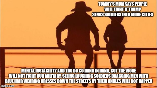 Cowboy wisdom, even the woke are not crazy | TOMMY'S MOM SAYS PEOPLE WILL FIGHT IF TRUMP SENDS SOLDIERS INTO MORE CITIES; MENTAL INSTABILITY AND TDS DO GO HAND IN HAND, BUT THE WOKE WILL NOT FIGHT OUR MILITARY. SEEING LAUGHING SOLDIERS DRAGGING MEN WITH BLUE HAIR WEARING DRESSES DOWN THE STREETS BY THEIR ANKLES WILL NOT HAPPEN | image tagged in cowboy father and son,democrat war on america,bring it antifa,transgender army,cowboy wisdom,go woke get beat down | made w/ Imgflip meme maker