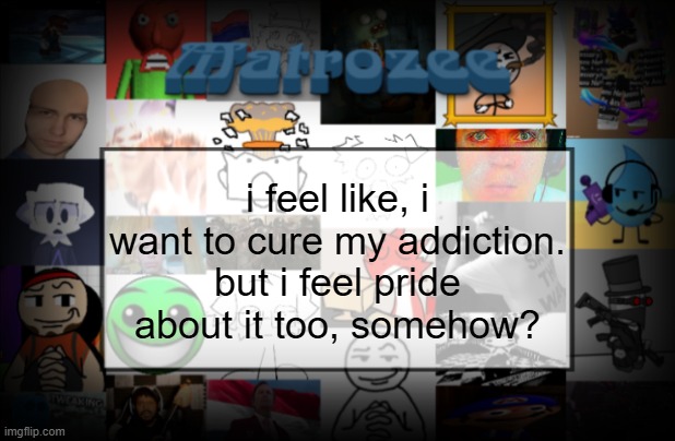 Matrozee Template V2 | i feel like, i want to cure my addiction. but i feel pride about it too, somehow? | image tagged in matrozee template v2 | made w/ Imgflip meme maker