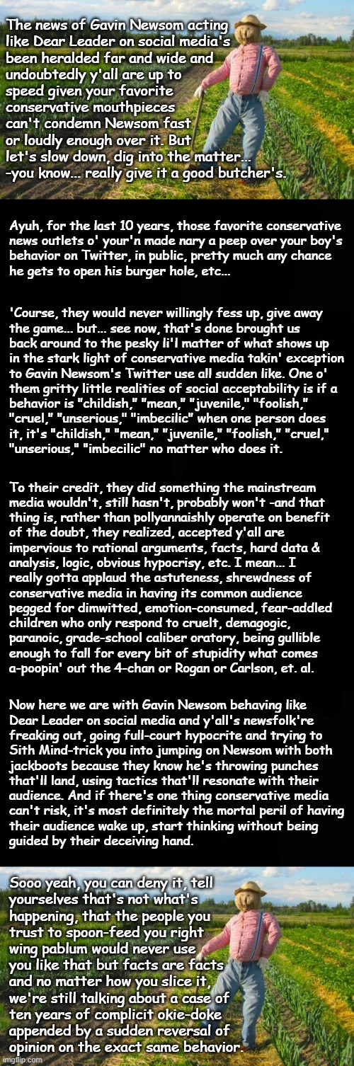 Well howdy, Trump-cult kids, it's Socialism again and today we're looking at greater implications. | The news of Gavin Newsom acting
like Dear Leader on social media's
been heralded far and wide and
undoubtedly y'all are up to
speed given your favorite
conservative mouthpieces
can't condemn Newsom fast
or loudly enough over it. But
let's slow down, dig into the matter...
-you know... really give it a good butcher's. Ayuh, for the last 10 years, those favorite conservative
news outlets o' your'n made nary a peep over your boy's
behavior on Twitter, in public, pretty much any chance
he gets to open his burger hole, etc... 'Course, they would never willingly fess up, give away
the game... but... see now, that's done brought us
back around to the pesky li'l matter of what shows up
in the stark light of conservative media takin' exception
to Gavin Newsom's Twitter use all sudden like. One o'
them gritty little realities of social acceptability is if a
behavior is "childish," "mean," "juvenile," "foolish,"
"cruel," "unserious," "imbecilic" when one person does
it, it's "childish," "mean," "juvenile," "foolish," "cruel,"
"unserious," "imbecilic" no matter who does it. To their credit, they did something the mainstream
media wouldn't, still hasn't, probably won't -and that
thing is, rather than pollyannaishly operate on benefit
of the doubt, they realized, accepted y'all are
impervious to rational arguments, facts, hard data &
analysis, logic, obvious hypocrisy, etc. I mean... I
really gotta applaud the astuteness, shrewdness of
conservative media in having its common audience
pegged for dimwitted, emotion-consumed, fear-addled
children who only respond to cruelt, demagogic,
paranoic, grade-school caliber oratory, being gullible
enough to fall for every bit of stupidity what comes
a-poopin' out the 4-chan or Rogan or Carlson, et. al. Now here we are with Gavin Newsom behaving like
Dear Leader on social media and y'all's newsfolk're
freaking out, going full-court hypocrite and trying to
Sith Mind-trick you into jumping on Newsom with both
jackboots because they know he's throwing punches
that'll land, using tactics that'll resonate with their
audience. And if there's one thing conservative media
can't risk, it's most definitely the mortal peril of having
their audience wake up, start thinking without being
guided by their deceiving hand. Sooo yeah, you can deny it, tell
yourselves that's not what's
happening, that the people you
trust to spoon-feed you right
wing pablum would never use
you like that but facts are facts
and no matter how you slice it,
we're still talking about a case of
ten years of complicit okie-doke
appended by a sudden reversal of
opinion on the exact same behavior. | image tagged in trump unfit unqualified dangerous,conservative media,lugenpresse,oops | made w/ Imgflip meme maker