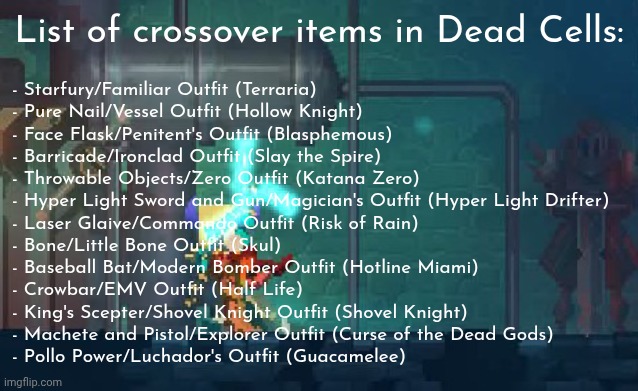 Dead Cells is the King of Crossovers! | List of crossover items in Dead Cells:; - Starfury/Familiar Outfit (Terraria)
- Pure Nail/Vessel Outfit (Hollow Knight)
- Face Flask/Penitent's Outfit (Blasphemous)
- Barricade/Ironclad Outfit (Slay the Spire)
- Throwable Objects/Zero Outfit (Katana Zero)
- Hyper Light Sword and Gun/Magician's Outfit (Hyper Light Drifter)
- Laser Glaive/Commando Outfit (Risk of Rain)
- Bone/Little Bone Outfit (Skul)
- Baseball Bat/Modern Bomber Outfit (Hotline Miami)
- Crowbar/EMV Outfit (Half Life)
- King's Scepter/Shovel Knight Outfit (Shovel Knight)
- Machete and Pistol/Explorer Outfit (Curse of the Dead Gods)
- Pollo Power/Luchador's Outfit (Guacamelee) | made w/ Imgflip meme maker