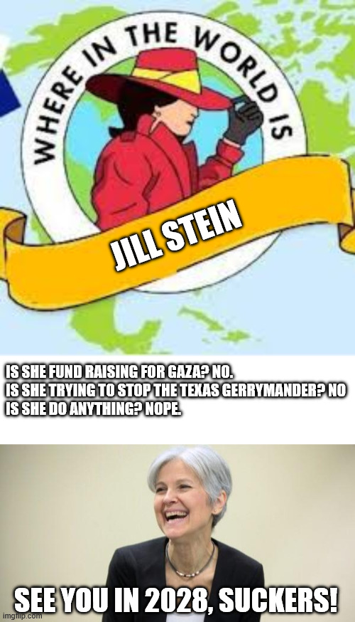 She's a grifter. | JILL STEIN; IS SHE FUND RAISING FOR GAZA? NO.
IS SHE TRYING TO STOP THE TEXAS GERRYMANDER? NO
IS SHE DO ANYTHING? NOPE. SEE YOU IN 2028, SUCKERS! | image tagged in where in the world is,jill stein laughing | made w/ Imgflip meme maker