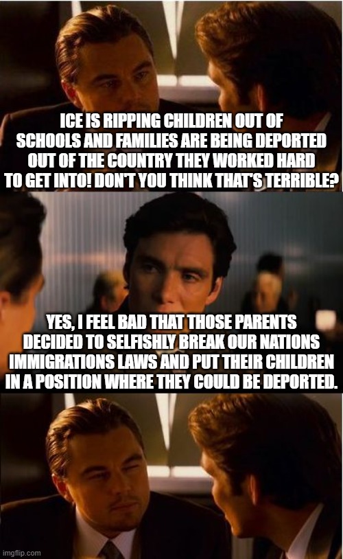 Please just follow the law | ICE IS RIPPING CHILDREN OUT OF SCHOOLS AND FAMILIES ARE BEING DEPORTED OUT OF THE COUNTRY THEY WORKED HARD TO GET INTO! DON'T YOU THINK THAT'S TERRIBLE? YES, I FEEL BAD THAT THOSE PARENTS DECIDED TO SELFISHLY BREAK OUR NATIONS IMMIGRATIONS LAWS AND PUT THEIR CHILDREN IN A POSITION WHERE THEY COULD BE DEPORTED. | image tagged in memes,illegal immigration,donald trump,ice,liberal hypocrisy,democrats vs republicans | made w/ Imgflip meme maker