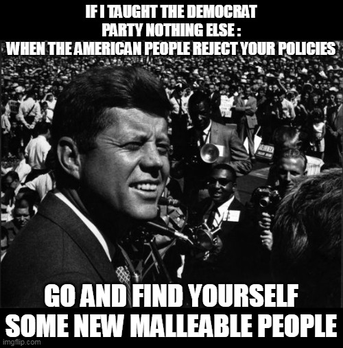 And they listened  HENCE all the ILLEGALS | IF I TAUGHT THE DEMOCRAT PARTY NOTHING ELSE :
WHEN THE AMERICAN PEOPLE REJECT YOUR POLICIES; GO AND FIND YOURSELF SOME NEW MALLEABLE PEOPLE | image tagged in jfk malleable new voters meme | made w/ Imgflip meme maker