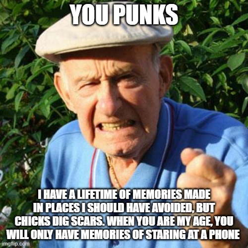 Do not waste a minute | YOU PUNKS; I HAVE A LIFETIME OF MEMORIES MADE IN PLACES I SHOULD HAVE AVOIDED, BUT CHICKS DIG SCARS. WHEN YOU ARE MY AGE, YOU WILL ONLY HAVE MEMORIES OF STARING AT A PHONE | image tagged in angry old man,do not waste a minute,you punks,drop the phone,live outdoors,go for it | made w/ Imgflip meme maker