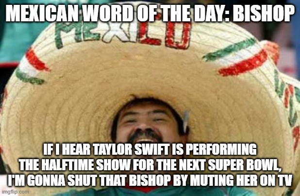 mexican word of the day | MEXICAN WORD OF THE DAY: BISHOP; IF I HEAR TAYLOR SWIFT IS PERFORMING THE HALFTIME SHOW FOR THE NEXT SUPER BOWL, I'M GONNA SHUT THAT BISHOP BY MUTING HER ON TV | image tagged in nfl,mexican word of the day,nfl memes,funny,funny memes,memes | made w/ Imgflip meme maker