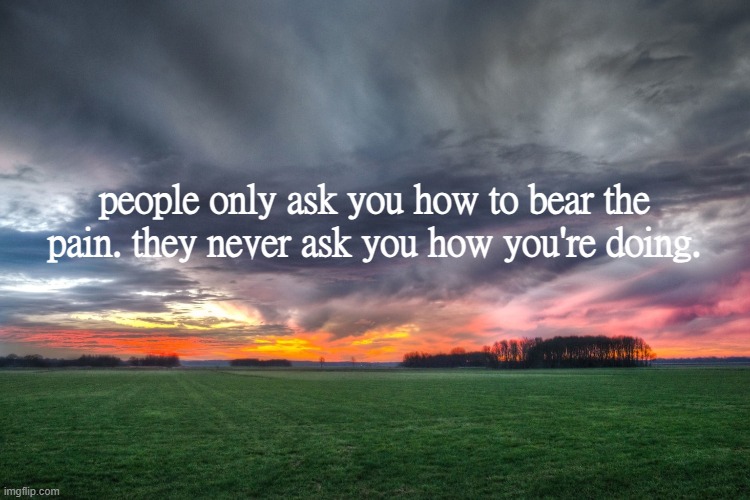 people only ask you how to bear the pain. they never ask you how you're doing. | made w/ Imgflip meme maker
