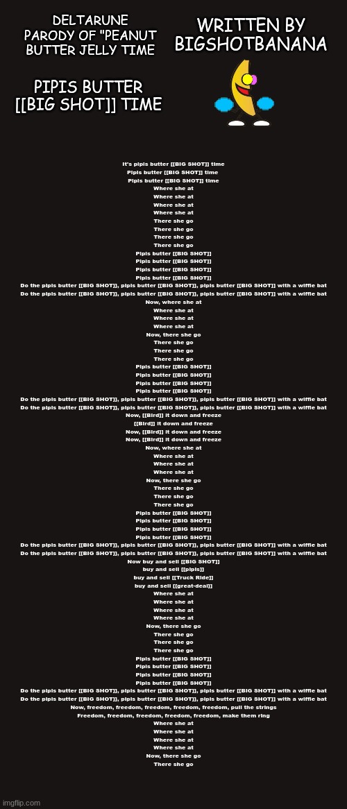 Deltarune Fan Song I Made | DELTARUNE PARODY OF "PEANUT BUTTER JELLY TIME; WRITTEN BY BIGSHOTBANANA; PIPIS BUTTER [[BIG SHOT]] TIME; It's pipis butter [[BIG SHOT]] time
Pipis butter [[BIG SHOT]] time 
Pipis butter [[BIG SHOT]] time
Where she at
Where she at
Where she at
Where she at
There she go
There she go
There she go
There she go
Pipis butter [[BIG SHOT]]
Pipis butter [[BIG SHOT]]
Pipis butter [[BIG SHOT]]
Pipis butter [[BIG SHOT]]
Do the pipis butter [[BIG SHOT]], pipis butter [[BIG SHOT]], pipis butter [[BIG SHOT]] with a wiffle bat
Do the pipis butter [[BIG SHOT]], pipis butter [[BIG SHOT]], pipis butter [[BIG SHOT]] with a wiffle bat
Now, where she at
Where she at
Where she at
Where she at
Now, there she go
There she go
There she go
There she go
Pipis butter [[BIG SHOT]]
Pipis butter [[BIG SHOT]]
Pipis butter [[BIG SHOT]]
Pipis butter [[BIG SHOT]]
Do the pipis butter [[BIG SHOT]], pipis butter [[BIG SHOT]], pipis butter [[BIG SHOT]] with a wiffle bat
Do the pipis butter [[BIG SHOT]], pipis butter [[BIG SHOT]], pipis butter [[BIG SHOT]] with a wiffle bat
Now, [[Bird]] it down and freeze
[[Bird]] it down and freeze
Now, [[Bird]] it down and freeze
Now, [[Bird]] it down and freeze
Now, where she at
Where she at
Where she at
Where she at
Now, there she go
There she go
There she go
There she go
Pipis butter [[BIG SHOT]]
Pipis butter [[BIG SHOT]]
Pipis butter [[BIG SHOT]]
Pipis butter [[BIG SHOT]]
Do the pipis butter [[BIG SHOT]], pipis butter [[BIG SHOT]], pipis butter [[BIG SHOT]] with a wiffle bat
Do the pipis butter [[BIG SHOT]], pipis butter [[BIG SHOT]], pipis butter [[BIG SHOT]] with a wiffle bat
Now buy and sell [[BIG SHOT]]
buy and sell [[pipis]]
buy and sell [[Truck Ride]]
buy and sell [[great-deal]]
Where she at
Where she at
Where she at
Where she at
Now, there she go
There she go
There she go
There she go
Pipis butter [[BIG SHOT]]
Pipis butter [[BIG SHOT]]
Pipis butter [[BIG SHOT]]
Pipis butter [[BIG SHOT]]
Do the pipis butter [[BIG SHOT]], pipis butter [[BIG SHOT]], pipis butter [[BIG SHOT]] with a wiffle bat
Do the pipis butter [[BIG SHOT]], pipis butter [[BIG SHOT]], pipis butter [[BIG SHOT]] with a wiffle bat
Now, freedom, freedom, freedom, freedom, freedom, pull the strings
Freedom, freedom, freedom, freedom, freedom, make them ring
Where she at
Where she at
Where she at
Where she at
Now, there she go
There she go | image tagged in song,deltarune,parody,banana | made w/ Imgflip meme maker