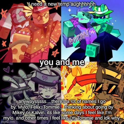 anyways... I told my theater teacher that I was pan and trans(agender technically). she's chill w/ it and she has a wife hehe | I need a new temp aughhhhhh; anywaysssss... there's a lot of names I go by. Mylo, Felix, Tommie... thinking about going by Mikey or Kalvin. its like some days I feel like I'm mylo. and other times I feel like I'm Tommie and idk why. | made w/ Imgflip meme maker