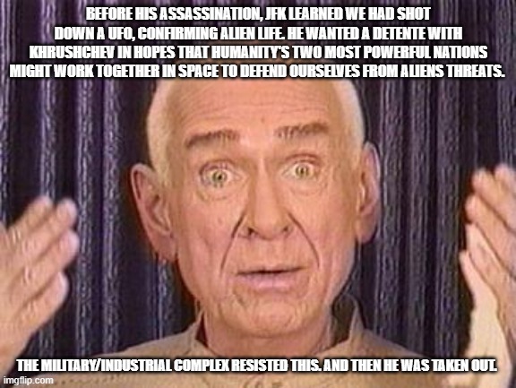 insurrection earth in a nutshell | BEFORE HIS ASSASSINATION, JFK LEARNED WE HAD SHOT DOWN A UFO, CONFIRMING ALIEN LIFE. HE WANTED A DETENTE WITH KHRUSHCHEV IN HOPES THAT HUMANITY'S TWO MOST POWERFUL NATIONS MIGHT WORK TOGETHER IN SPACE TO DEFEND OURSELVES FROM ALIENS THREATS. THE MILITARY/INDUSTRIAL COMPLEX RESISTED THIS. AND THEN HE WAS TAKEN OUT. | image tagged in r/insurrectionearth,r/reptiliandude,garbotalk,memes,lolcow | made w/ Imgflip meme maker