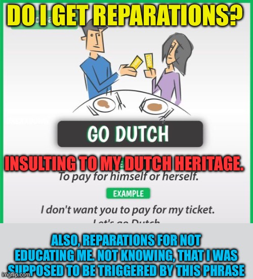 Reparations for my Dutch heritage, being called cheap | DO I GET REPARATIONS? INSULTING TO MY DUTCH HERITAGE. ALSO, REPARATIONS FOR NOT EDUCATING ME. NOT KNOWING, THAT I WAS SUPPOSED TO BE TRIGGERED BY THIS PHRASE | image tagged in gifs,funny,sarcasm,dutch,hypocrisy | made w/ Imgflip meme maker