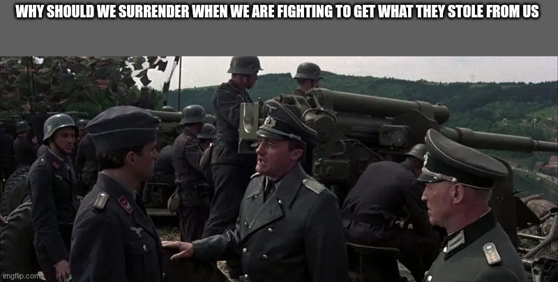 German comander | WHY SHOULD WE SURRENDER WHEN WE ARE FIGHTING TO GET WHAT THEY STOLE FROM US | image tagged in german comander | made w/ Imgflip meme maker