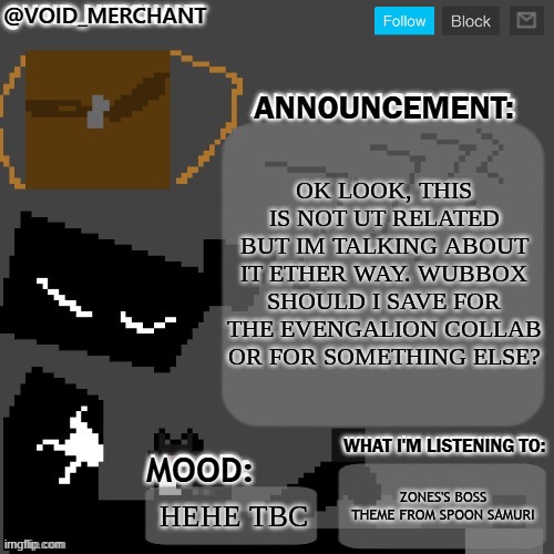 mmmmm | OK LOOK, THIS IS NOT UT RELATED BUT IM TALKING ABOUT IT ETHER WAY. WUBBOX SHOULD I SAVE FOR THE EVENGALION COLLAB OR FOR SOMETHING ELSE? ZONES'S BOSS THEME FROM SPOON SAMURI; HEHE TBC | image tagged in void_merchant's announcement temp | made w/ Imgflip meme maker