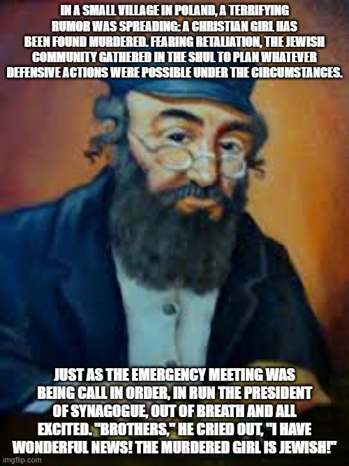 jewish humor | IN A SMALL VILLAGE IN POLAND, A TERRIFYING RUMOR WAS SPREADING: A CHRISTIAN GIRL HAS BEEN FOUND MURDERED. FEARING RETALIATION, THE JEWISH COMMUNITY GATHERED IN THE SHUL TO PLAN WHATEVER DEFENSIVE ACTIONS WERE POSSIBLE UNDER THE CIRCUMSTANCES. JUST AS THE EMERGENCY MEETING WAS BEING CALL IN ORDER, IN RUN THE PRESIDENT OF SYNAGOGUE, OUT OF BREATH AND ALL EXCITED. "BROTHERS," HE CRIED OUT, "I HAVE WONDERFUL NEWS! THE MURDERED GIRL IS JEWISH!" | image tagged in jewish humor | made w/ Imgflip meme maker