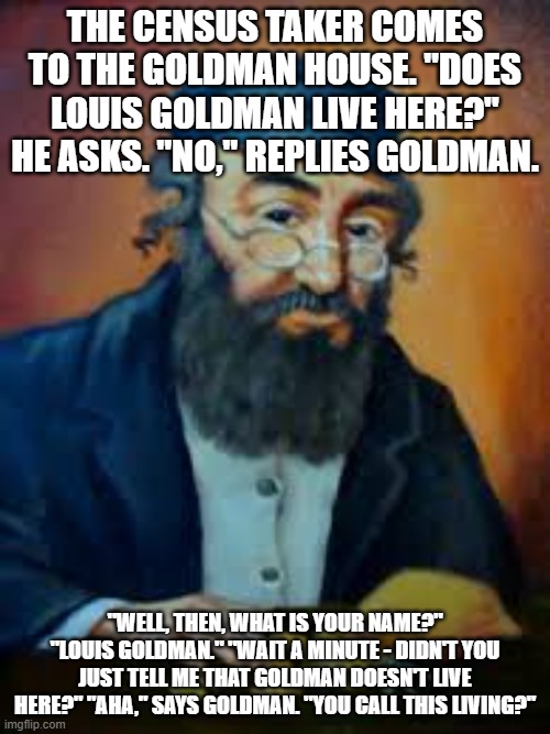 jewish humor | THE CENSUS TAKER COMES TO THE GOLDMAN HOUSE. "DOES LOUIS GOLDMAN LIVE HERE?" HE ASKS. "NO," REPLIES GOLDMAN. "WELL, THEN, WHAT IS YOUR NAME?" "LOUIS GOLDMAN." "WAIT A MINUTE - DIDN'T YOU JUST TELL ME THAT GOLDMAN DOESN'T LIVE HERE?" "AHA," SAYS GOLDMAN. "YOU CALL THIS LIVING?" | image tagged in jewish humor | made w/ Imgflip meme maker