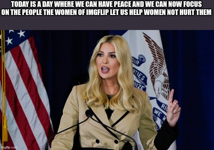 ivanka | TODAY IS A DAY WHERE WE CAN HAVE PEACE AND WE CAN NOW FOCUS ON THE PEOPLE THE WOMEN OF IMGFLIP LET US HELP WOMEN NOT HURT THEM | image tagged in ivanka | made w/ Imgflip meme maker