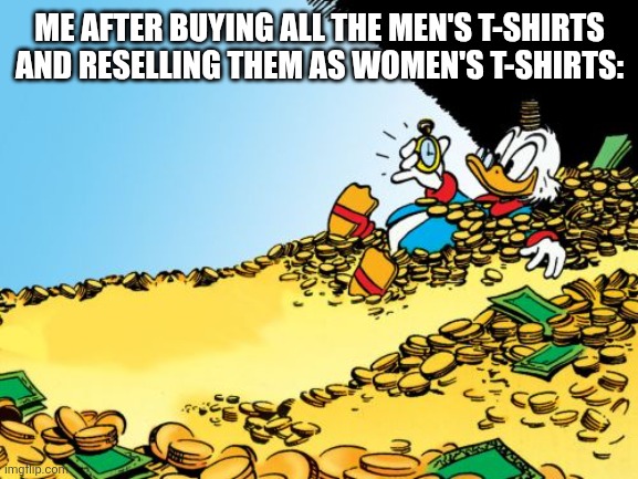 Scrooge McDuck Meme | ME AFTER BUYING ALL THE MEN'S T-SHIRTS AND RESELLING THEM AS WOMEN'S T-SHIRTS: | image tagged in memes,scrooge mcduck | made w/ Imgflip meme maker