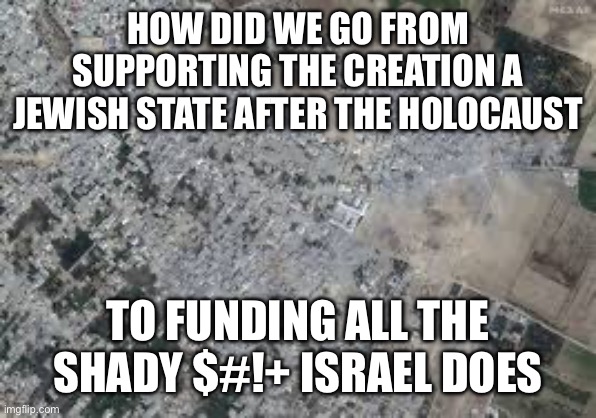 HOW DID WE GO FROM SUPPORTING THE CREATION A JEWISH STATE AFTER THE HOLOCAUST; TO FUNDING ALL THE SHADY $#!+ ISRAEL DOES | made w/ Imgflip meme maker