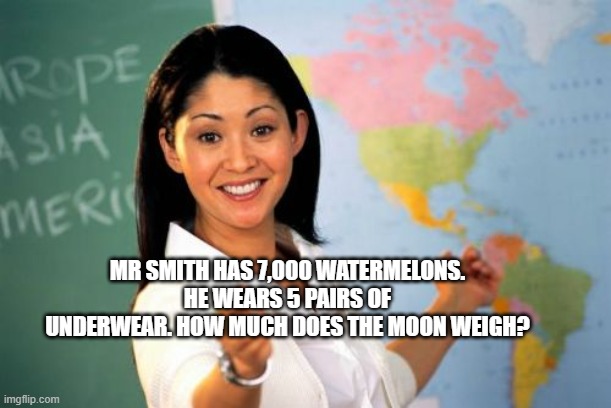 math problem pls solve | MR SMITH HAS 7,000 WATERMELONS. HE WEARS 5 PAIRS OF UNDERWEAR. HOW MUCH DOES THE MOON WEIGH? | image tagged in memes,unhelpful high school teacher,math is math | made w/ Imgflip meme maker