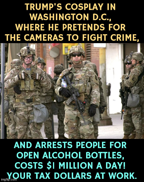 TRUMP'S COSPLAY IN 
WASHINGTON D.C., 
WHERE HE PRETENDS FOR 
THE CAMERAS TO FIGHT CRIME, AND ARRESTS PEOPLE FOR 
OPEN ALCOHOL BOTTLES, 
COSTS $1 MILLION A DAY! 
YOUR TAX DOLLARS AT WORK. | image tagged in trump,crime,fake news,national guard,waste fraud and abuse | made w/ Imgflip meme maker