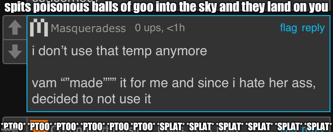 spits poisonous balls of goo into the sky and they land on you; *PTOO* *PTOO* *PTOO* *PTOO* *PTOO *PTOO* *SPLAT* *SPLAT* *SPLAT* *SPLAT* *SPLAT* *SPLAT* | made w/ Imgflip meme maker