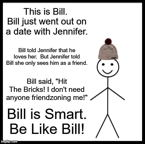 Be Like Bill | This is Bill.  Bill just went out on a date with Jennifer. Bill told Jennifer that he loves her.  But Jennifer told Bill she only sees him as a friend. Bill said, "Hit The Bricks! I don't need anyone friendzoning me!"; Bill is Smart. Be Like Bill! | image tagged in memes,be like bill | made w/ Imgflip meme maker