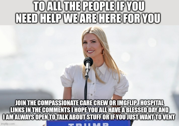 ivanka trump | TO ALL THE PEOPLE IF YOU NEED HELP WE ARE HERE FOR YOU; JOIN THE COMPASSIONATE CARE CREW OR IMGFLIP_HOSPITAL LINKS IN THE COMMENTS I HOPE YOU ALL HAVE A BLESSED DAY AND I AM ALWAYS OPEN TO TALK ABOUT STUFF OR IF YOU JUST WANT TO VENT | image tagged in ivanka trump | made w/ Imgflip meme maker