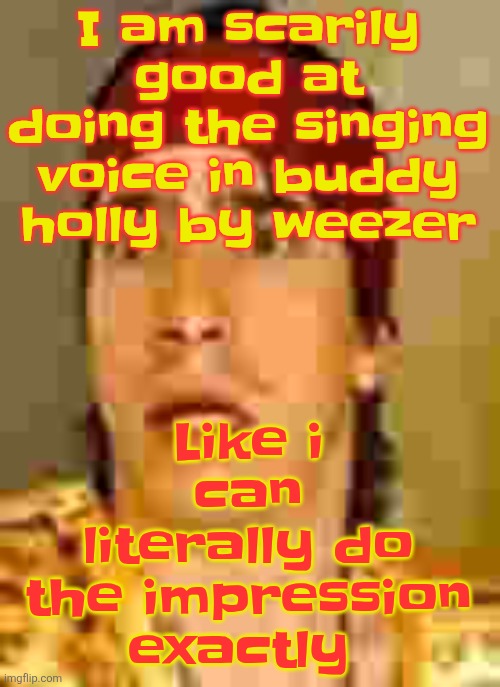 when the | Like i can literally do the impression exactly; I am scarily good at doing the singing voice in buddy holly by weezer | image tagged in when the | made w/ Imgflip meme maker
