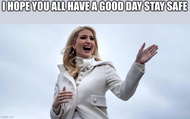 ivanka trump | I HOPE YOU ALL HAVE A GOOD DAY STAY SAFE | image tagged in ivanka trump | made w/ Imgflip meme maker