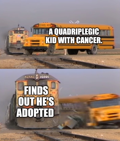 A train hitting a school bus | A QUADRIPLEGIC KID WITH CANCER. FINDS OUT HE'S ADOPTED | image tagged in a train hitting a school bus,adopted,cancer | made w/ Imgflip meme maker
