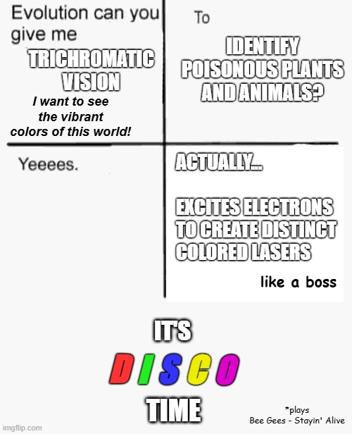 Evolution can you give me... | IDENTIFY POISONOUS PLANTS AND ANIMALS? TRICHROMATIC VISION; I want to see the vibrant colors of this world! ACTUALLY...
           EXCITES ELECTRONS TO CREATE DISTINCT COLORED LASERS; like a boss; D; I; S; C; O; IT'S; TIME; *plays
Bee Gees - Stayin' Alive | image tagged in evolution can you give me,trichromatic vision,evolution,disco | made w/ Imgflip meme maker