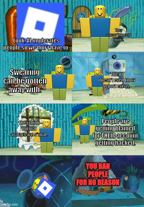 Roblox is actually evil rn. | They sensor innocent things. Look, AI moderates people so we don't have to. Swearing can be gotten away with. The AI doesn't even know report exists. They think normal avatars are s*xual. People are getting blamed for THEIR account getting hacked. YOU BAN PEOPLE FOR NO REASON | image tagged in spongebob diapers meme,roblox meme,relatable memes,moderation system | made w/ Imgflip meme maker
