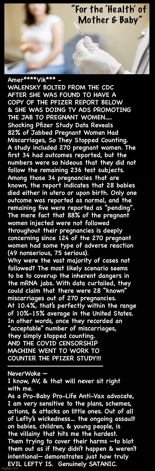 Never the Truth  —  Because, You’d Say:  HELL NO! | “For the ‘Health’ of
 Mother & Baby”; Amer****Vik*** -
WALENSKY BOLTED FROM THE CDC
AFTER SHE WAS FOUND TO HAVE A
COPY OF THE PFIZER REPORT BELOW
& SHE WAS DOING TV ADS PROMOTING
THE JAB TO PREGNANT WOMEN.....


Shocking Pfizer Study Data Reveals
82% of Jabbed Pregnant Women Had
Miscarriages, So They Stopped Counting.

A study included 270 pregnant women. The
first 34 had outcomes reported, but the
numbers were so hideous that they did not
follow the remaining 236 test subjects.
Among those 34 pregnancies that are
known, the report indicates that 28 babies
died either in utero or upon birth. Only one
outcome was reported as normal, and the
remaining five were reported as “pending".

The mere fact that 88% of the pregnant
women injected were not followed
throughout their pregnancies is deeply
concerning since 124 of the 270 pregnant
women had some type of adverse reaction
(49 nonserious, 75 serious).
Why were the vast majority of cases not
followed? The most likely scenario seems
to be to coverup the inherent dangers in
the mRNA jabs. With data curtailed, they
could claim that there were 28 “known”
miscarriages out of 270 pregnancies.
At 10.4%, that’s perfectly within the range
of 10%-15% average in the United States.
In other words, once they recorded an
“acceptable” number of miscarriages,
they simply stopped counting.

AND THE COVID CENSORSHIP
MACHINE WENT TO WORK TO
COUNTER THE PFIZER STUDY!!!
———————————————————————

NeverWoke —
I know, AV, & that will never sit right
with me.

As a Pro-Baby Pro-Life Anti-Vax advocate,
I am very sensitive to the plans, schemes,
actions, & attacks on little ones. Out of all
of Lefty’s wickedness… the ongoing assault
on babies, children, & young people, is
the villainy that hits me the hardest.

Them trying to cover their harms —to blot
them out as if they didn’t happen & weren’t 
intentional— demonstrates just how truly
EVIL LEFTY IS.  Genuinely SATANIC. | image tagged in memes,murder because they care,you n baby need our help,just 1 little pin prick n it will all be over,gotohell lefty | made w/ Imgflip meme maker