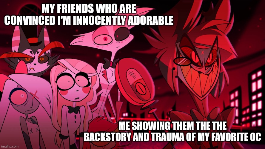 But who doesn't give their characters an insane amount of trauma?!?? | MY FRIENDS WHO ARE CONVINCED I'M INNOCENTLY ADORABLE; ME SHOWING THEM THE THE BACKSTORY AND TRAUMA OF MY FAVORITE OC | image tagged in alastor hazbin hotel | made w/ Imgflip meme maker